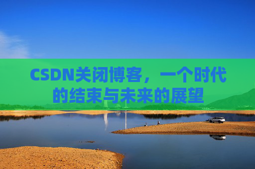 CSDN关闭博客，一个时代的结束与未来的展望